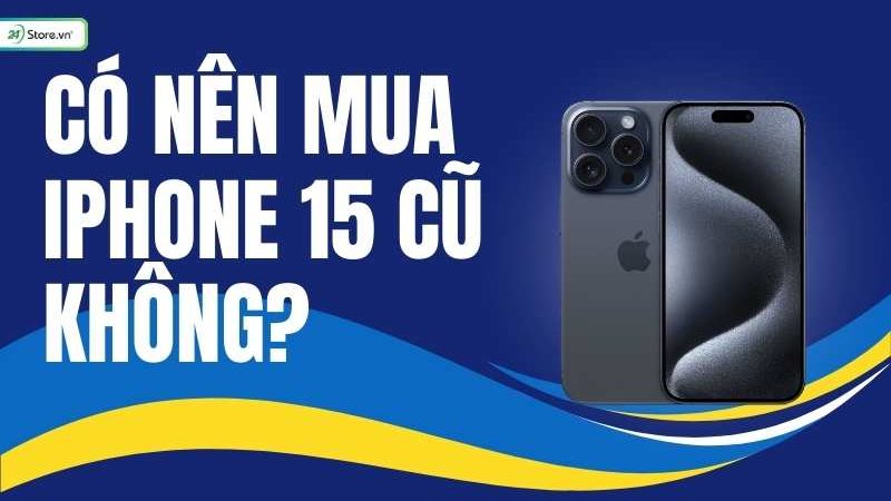 Có nên mua iphone 15 cũ không? Kinh nghiệm mua iPhone 15 cũ tốt